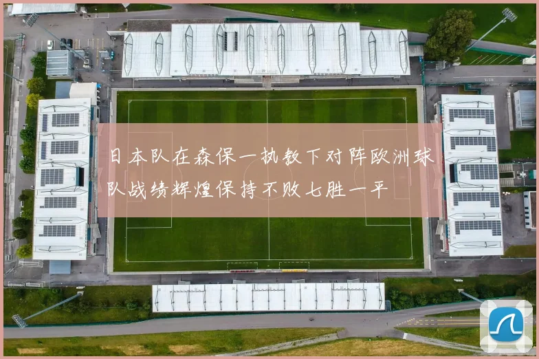 日本队在森保一执教下对阵欧洲球队战绩辉煌保持不败七胜一平
