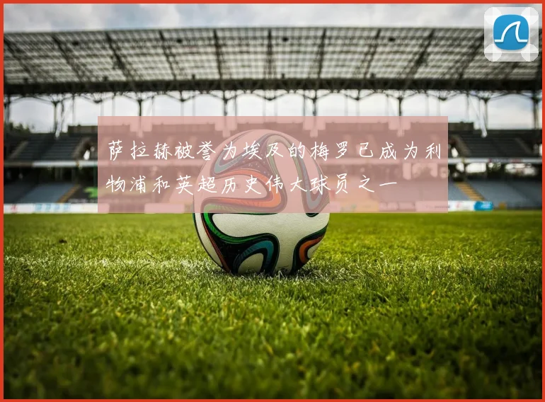 萨拉赫被誉为埃及的梅罗已成为利物浦和英超历史伟大球员之一