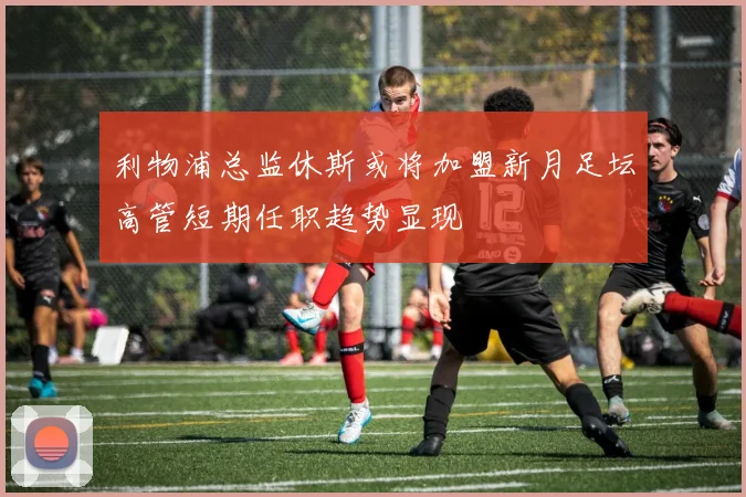利物浦总监休斯或将加盟新月足坛高管短期任职趋势显现