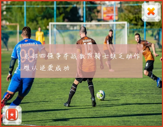 东部四强争夺战激烈骑士缺乏动作难以逆袭成功