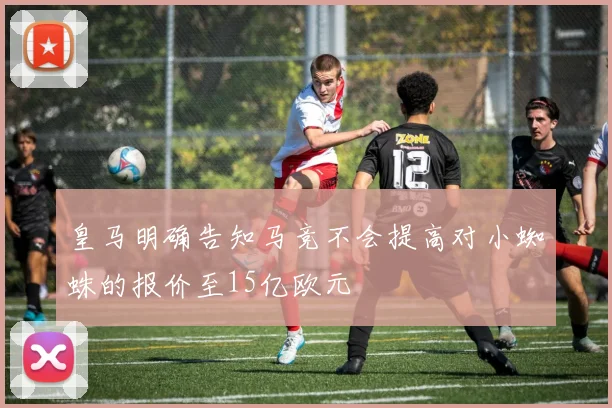 皇马明确告知马竞不会提高对小蜘蛛的报价至15亿欧元