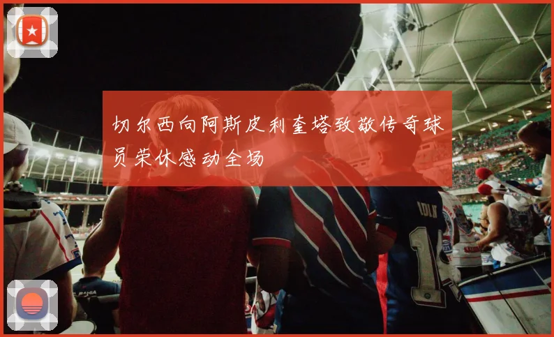 切尔西向阿斯皮利奎塔致敬传奇球员荣休感动全场