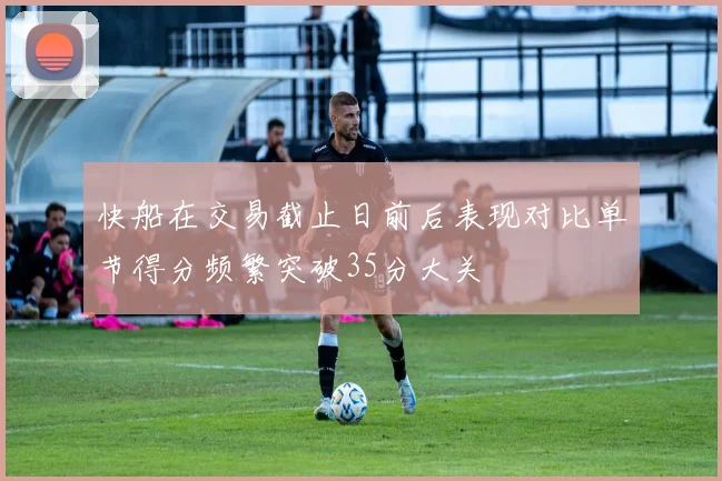 快船在交易截止日前后表现对比单节得分频繁突破35分大关