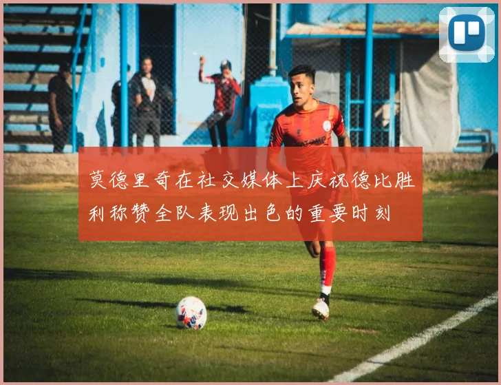 莫德里奇在社交媒体上庆祝德比胜利称赞全队表现出色的重要时刻