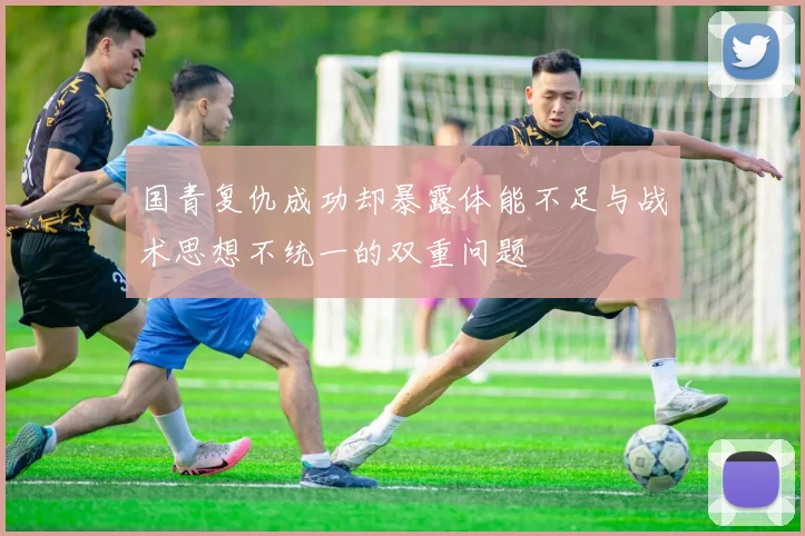 国青复仇成功却暴露体能不足与战术思想不统一的双重问题