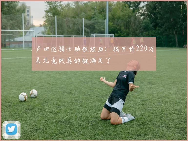 卢回忆骑士助教经历：我开价220万美元竟然真的被满足了