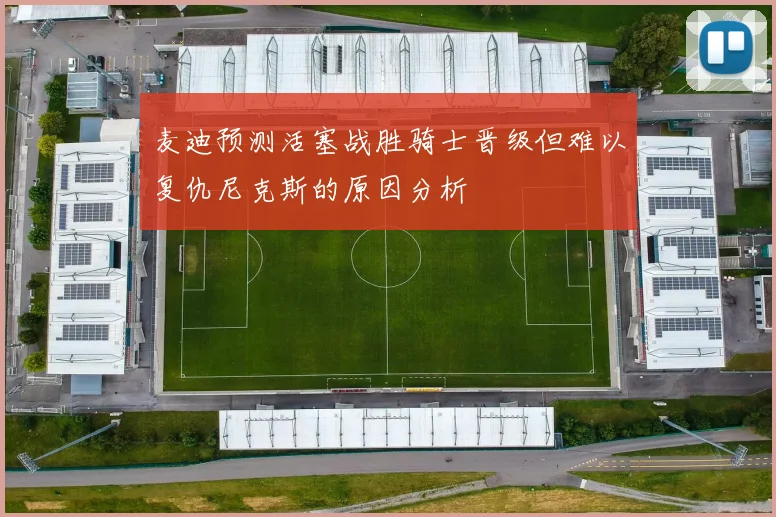 麦迪预测活塞战胜骑士晋级但难以复仇尼克斯的原因分析