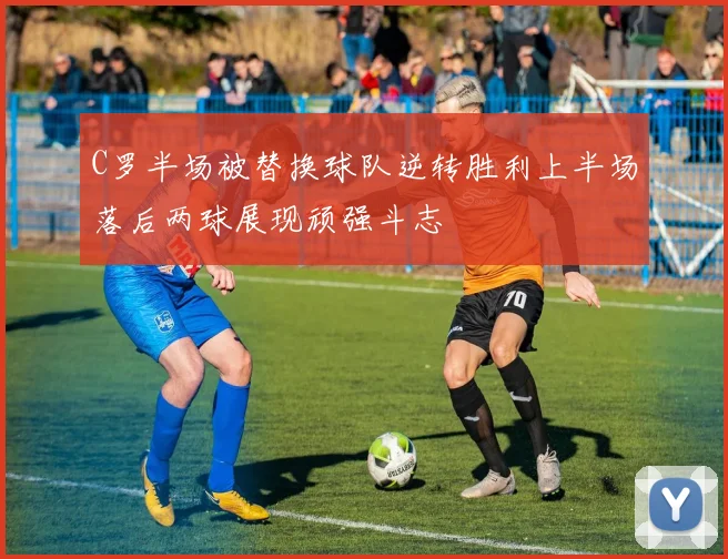 C罗半场被替换球队逆转胜利上半场落后两球展现顽强斗志